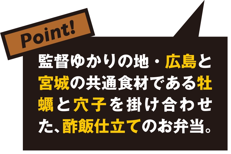 監督ゆかりの地・広島と宮城の共通食材である牡蠣と穴子を掛け合わせた、酢飯仕立てのお弁当。