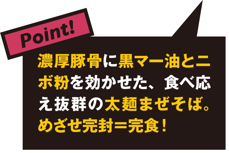 濃厚豚骨に黒マー油とニボ粉を効かせた、食べ応え抜群の太麺まぜそば。めざせ完封＝完食！