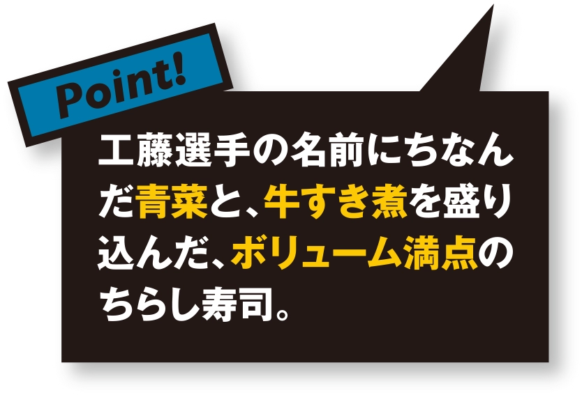 工藤選手の名前にちなんだ青菜と、牛すき煮を盛り込んだ、ボリューム満点のちらし寿司。